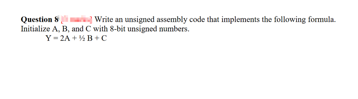 Write an unsigned assembly code that implements the following formula.
Question 8
Initialize A, B, and C with 8-bit unsigned numbers.
Y = 2A + ½ B+C
