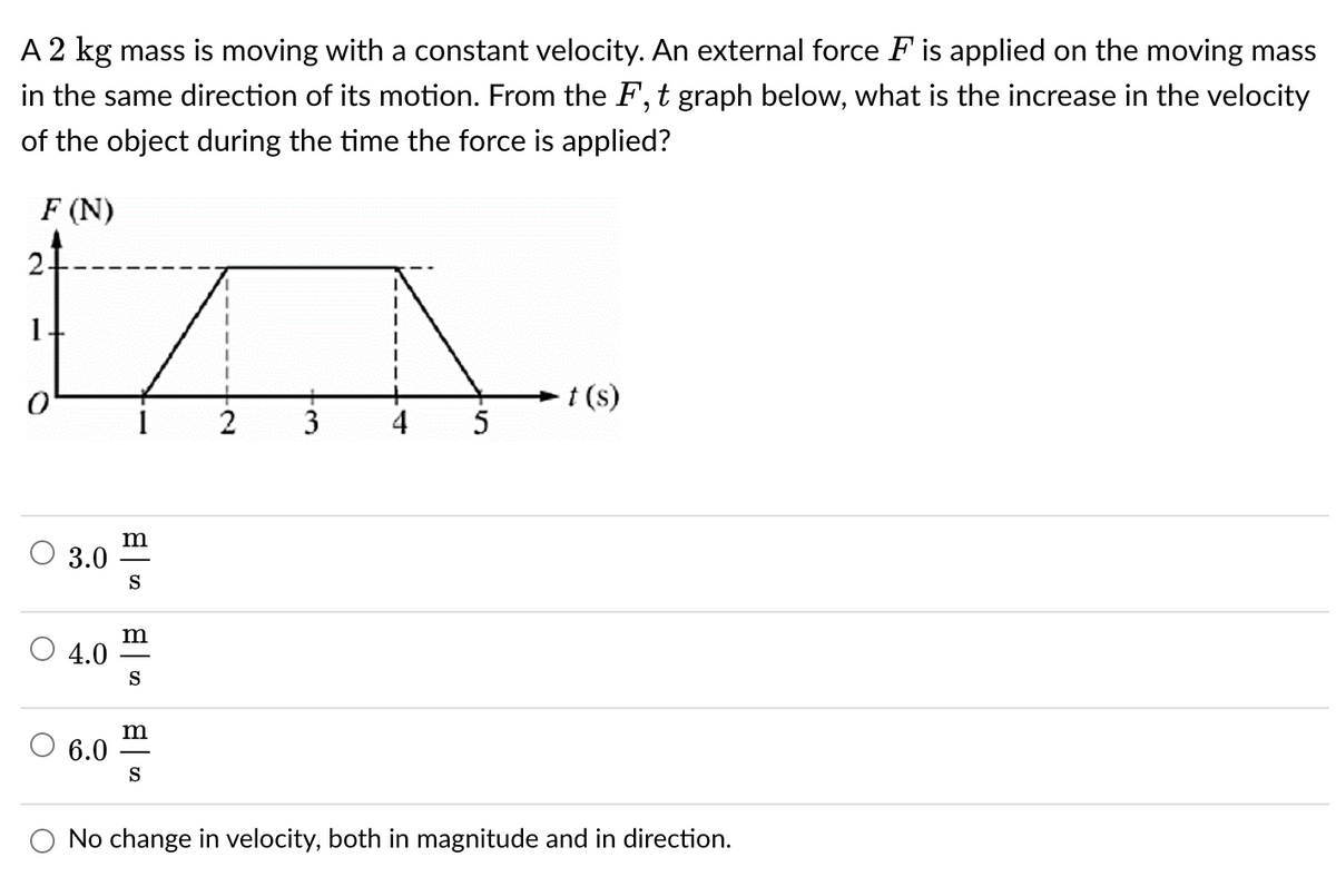 A 2 kg mass is moving with a constant velocity. An external force F is applied on the moving mass
in the same direction of its motion. From the F, t graph below, what is the increase in the velocity
of the object during the time the force is applied?
F (N)
ņ
1
t (s)
2 3 4 5
m
3.0
S
m
4.0
S
m
6.0
S
O No change in velocity, both in magnitude and in direction.
0
O
O