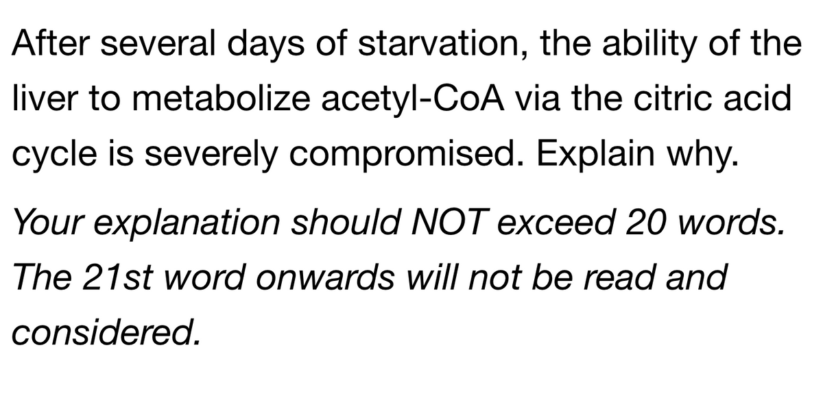After several days of starvation, the ability of the
liver to metabolize acetyl-CoA via the citric acid
cycle is severely compromised. Explain why.
Your explanation should NOT exceed 20 words.
The 21st word onwards will not be read and
considered.