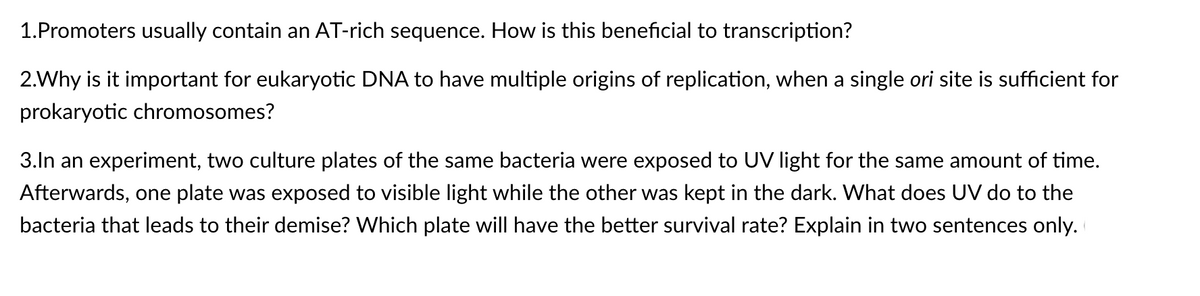 1.Promoters usually contain an AT-rich sequence. How is this beneficial to transcription?
2.Why is it important for eukaryotic DNA to have multiple origins of replication, when a single ori site is sufficient for
prokaryotic chromosomes?
3.In an experiment, two culture plates of the same bacteria were exposed to UV light for the same amount of time.
Afterwards, one plate was exposed to visible light while the other was kept in the dark. What does UV do to the
bacteria that leads to their demise? Which plate will have the better survival rate? Explain in two sentences only.