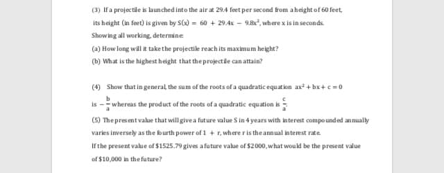 (3) If a projectile is launched into the air at 29.4 feet per second from aheight of 60 feet,
Its height (in feet) is given by S) = 60 + 29.4x – 9.8x", where x is in seconds.
Showing all working, determine:
(a) How long will it take the projectile reach its maximum height?
(b) What is the highest height that the projectile can attain?
(4) Show that in general the sum of the roots of a quadratic equat ion ax? + bx+c = 0
whereas the product of the roots of a quadratic equation is-
(5) The present value that willgive a future value S in 4 years with interest compo und ed annually
varies inversely as the fo urth power of 1 + r, where r is the annual interest rate
If the present value of $1525.79 gives a future value of $2000, what would be the present value
of $10,000 in the future?
