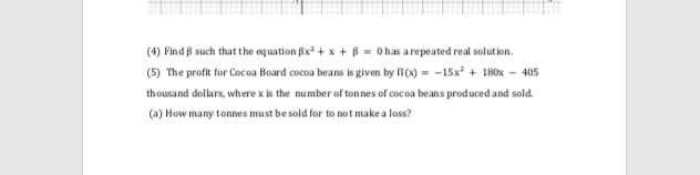 (4) Find B such that the equation Bx + x + B = Ohas arepeated real solution.
(5) The profit for Cocoa Board cocoa beans is given by II (x) = -15x + 180x - 405
thousand dollars, where x is the number of tonnes of cocoa beans produced and sold.
(a) How many tonnes must besold for to not make a loss?
