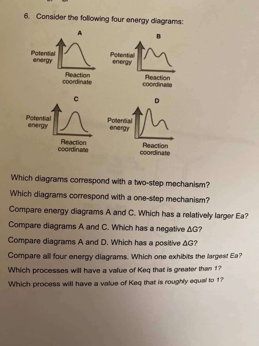 6. Consider the following four energy diagrams:
A
B
Potential
energy
Potential
energy
Reaction
Reaction
coordinate
coordinate
C
D
Potential
energy
Potential
energy
Reaction
coordinate
Reaction
coordinate
Which diagrams correspond with a two-step mechanism?
Which diagrams correspond with a one-step mechanism?
Compare energy diagrams A and C. Which has a relatively larger Ea?
Compare diagrams A and C. Which has a negative AG?
Compare diagrams A and D. Which has a positive AG?
Compare all four energy diagrams. Which one exhibits the largest Ea?
Which processes will have a value of Keq that is greater than 1?
Which process will have a value of Keq that is roughly equal to 1?