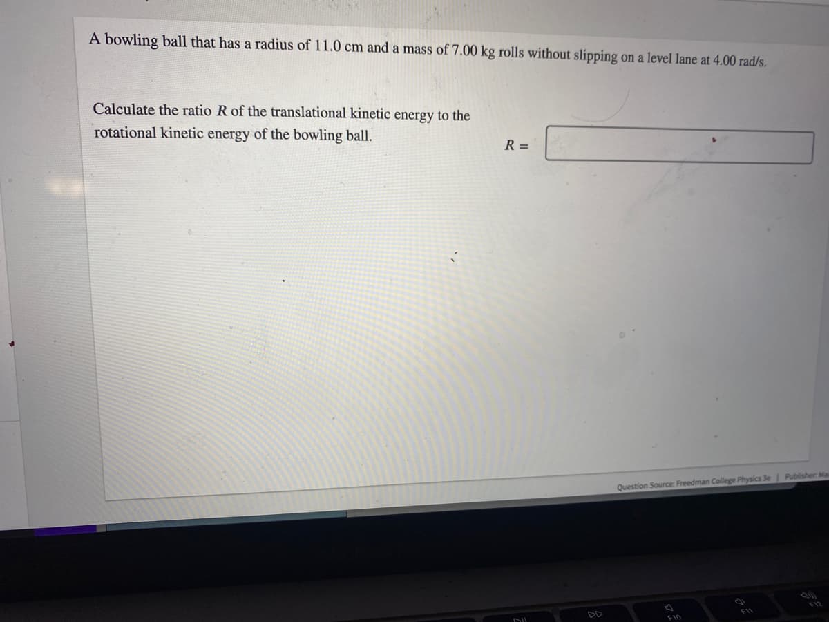 A bowling ball that has a radius of 11.0 cm and a mass of 7.00 kg rolls without slipping on a level lane at 4.00 rad/s.
Calculate the ratio R of the translational kinetic energy to the
rotational kinetic energy of the bowling ball.
R=
Question Source: Freedman College Physics 3e | Publisher: Ma
F10
(1
F11
F12