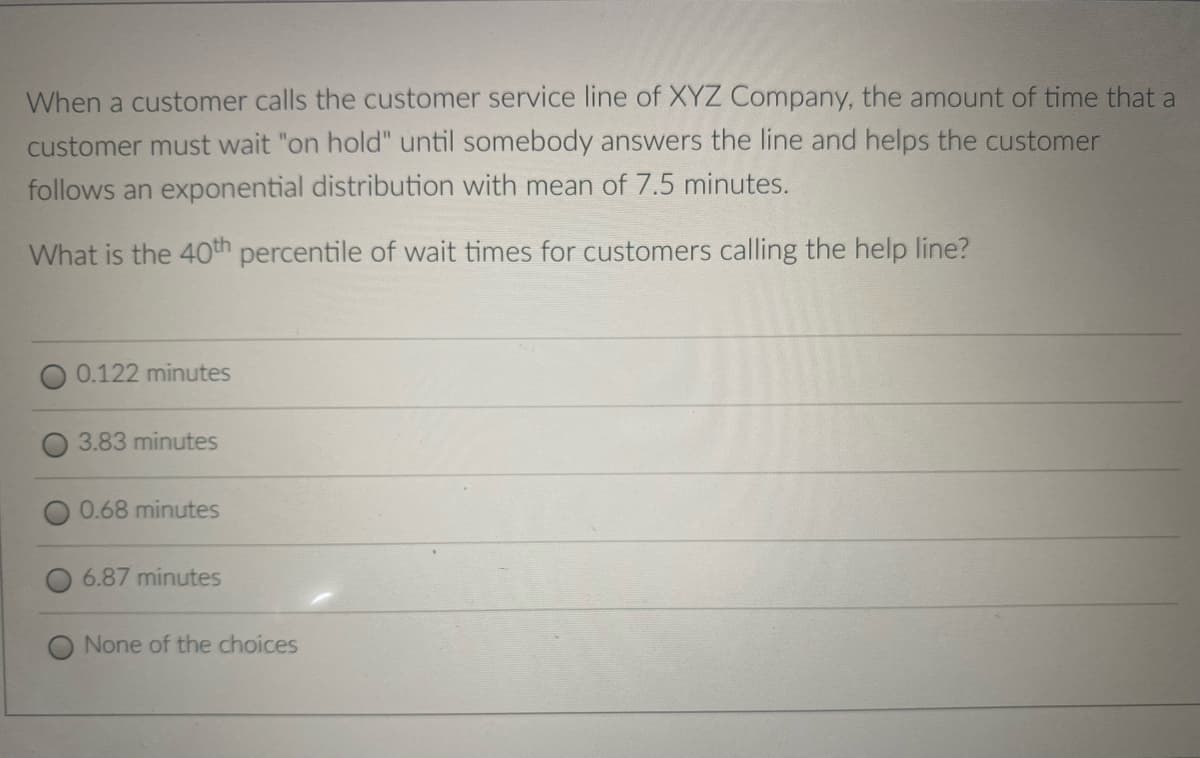 When a customer calls the customer service line of XYZ Company, the amount of time that a
customer must wait "on hold" until somebody answers the line and helps the customer
follows an exponential distribution with mean of 7.5 minutes.
What is the 40th percentile of wait times for customers calling the help line?
0.122 minutes
3.83 minutes
0.68 minutes
6.87 minutes
None of the choices
