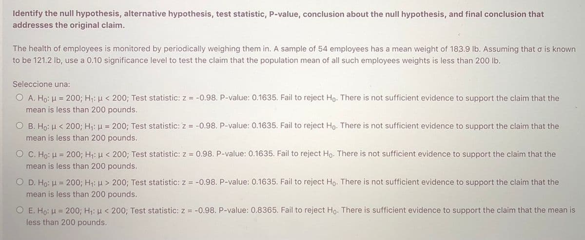 Identify the null hypothesis, alternative hypothesis, test statistic, P-value, conclusion about the null hypothesis, and final conclusion that
addresses the original claim.
The health of employees is monitored by periodically weighing them in. A sample of 54 employees has a mean weight of 183.9 lb. Assuming that o is known
to be 121.2 Ib, use a 0.10 significance level to test the claim that the population mean of all such employees weights is less than 200 lb.
Seleccione una:
O A. Ho: H = 200; H: µ < 200; Test statistic: z = -0.98. P-value: 0.1635. Fail to reject Ho- There is not sufficient evidence to support the claim that the
mean is less than 200 pounds.
O B. Ho: H < 200; H1: H = 200; Test statistic: z = -0.98. P-value: 0.1635. Fail to reject Ho. There is not sufficient evidence to support the claim that the
mean is less than 200 pounds.
O C. Ho: H = 200; H1: µ < 200; Test statistic: z = 0.98. P-value: 0.1635. Fail to reject Ho. There is not sufficient evidence to support the claim that the
mean is less than 200 pounds.
O D. Ho: H = 200; H1: H > 200; Test statistic: z = -0.98. P-value: 0.1635. Fail to reject Ho. There is not sufficient evidence to support the claim that the
mean is less than 200 pounds.
H1: u < 200; Test statistic: z = -0.98. P-value: 0.8365. Fail to reject Ho. There is sufficient evidence to support the claim that the mean is
Ο Ε. Ho μ= 20
less than 200 pounds.
