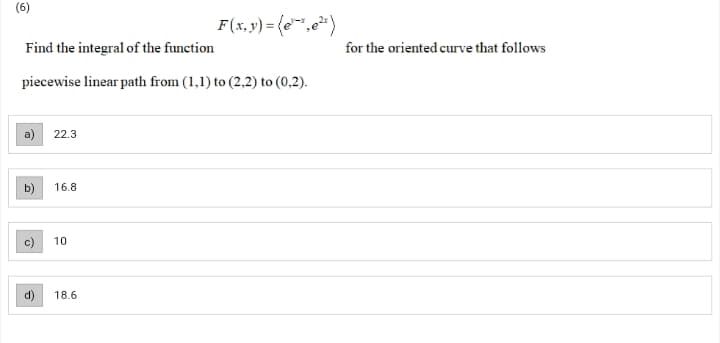(6)
F(x,y) = (e",e*)
Find the integral of the function
for the oriented curve that follows
piecewise linear path from (1,1) to (2,2) to (0,2).
a)
22.3
16.8
10
d)
18.6
