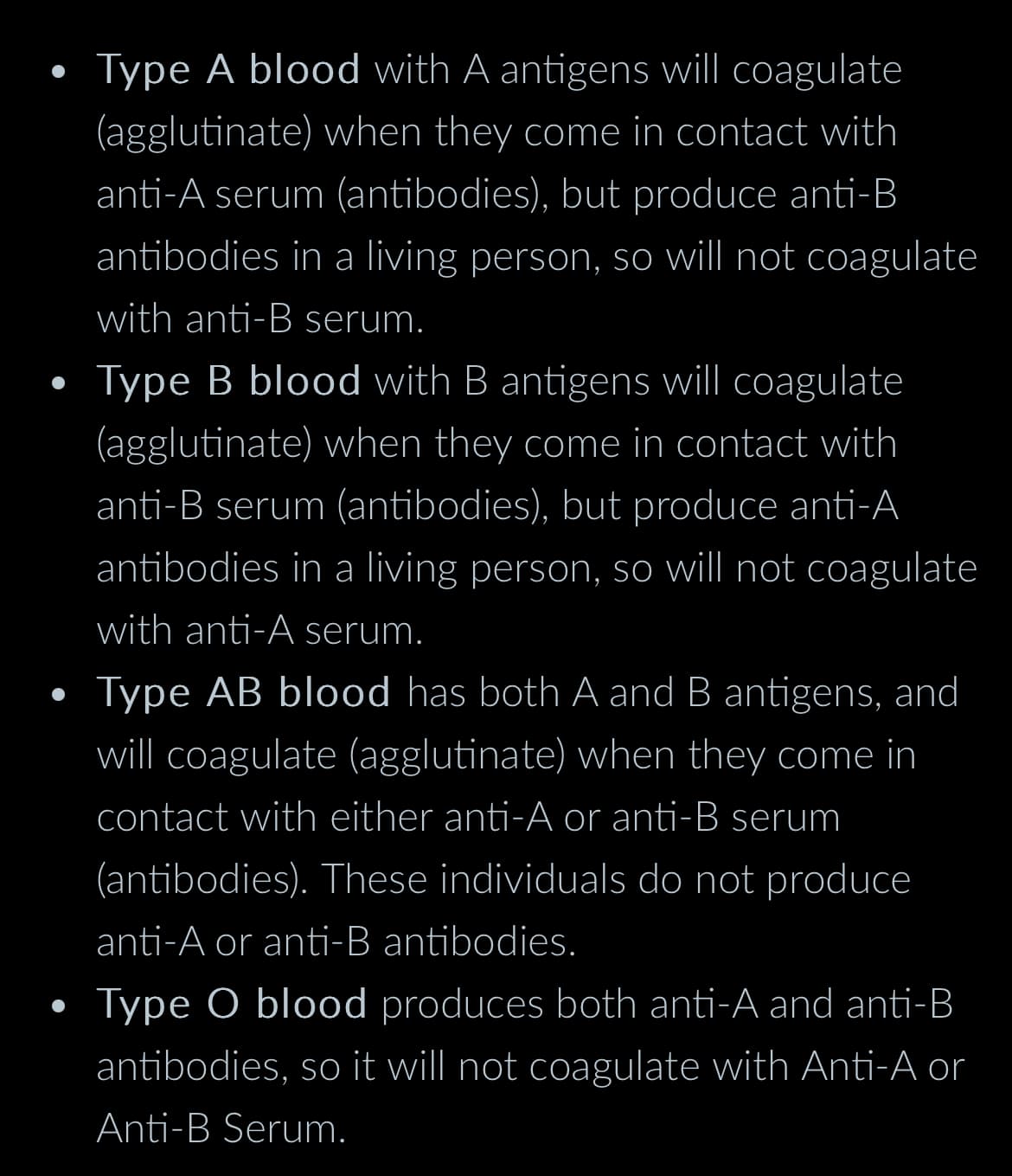 Type A blood with A antigens will coagulate
(agglutinate) when they come in contact with
anti-A serum (antibodies), but produce anti-B
antibodies in a living person, so will not coagulate
with anti-B serum.
Type B blood with B antigens will coagulate
(agglutinate) when they come in contact with
anti-B serum (antibodies), but produce anti-A
antibodies in a living person, so will not coagulate
with anti-A serum.
Type AB blood has both A and B antigens, and
will coagulate (agglutinate) when they come in
contact with either anti-A or anti-B serum
(antibodies). These individuals do not produce
anti-A or anti-B antibodies.
Type O blood produces both anti-A and anti-B
antibodies, so it will not coagulate with Anti-A or
Anti-B Serum.