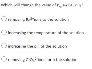 Which will change the value of Ksp for BaCrO4?
O removing Ba²+ions to the solution
increasing the temperature of the solution
O increasing the pH of the solution
O removing CrO4²-ions form the solution