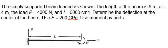 The simply supported beam loaded as shown. The length of the beam is 6 m, a =
4 m, the load P = 4000 N, and /= 6000 cm4. Determine the deflection at the
center of the beam. Use E = 200 GPą. Use moment by parts.
Y
x
M