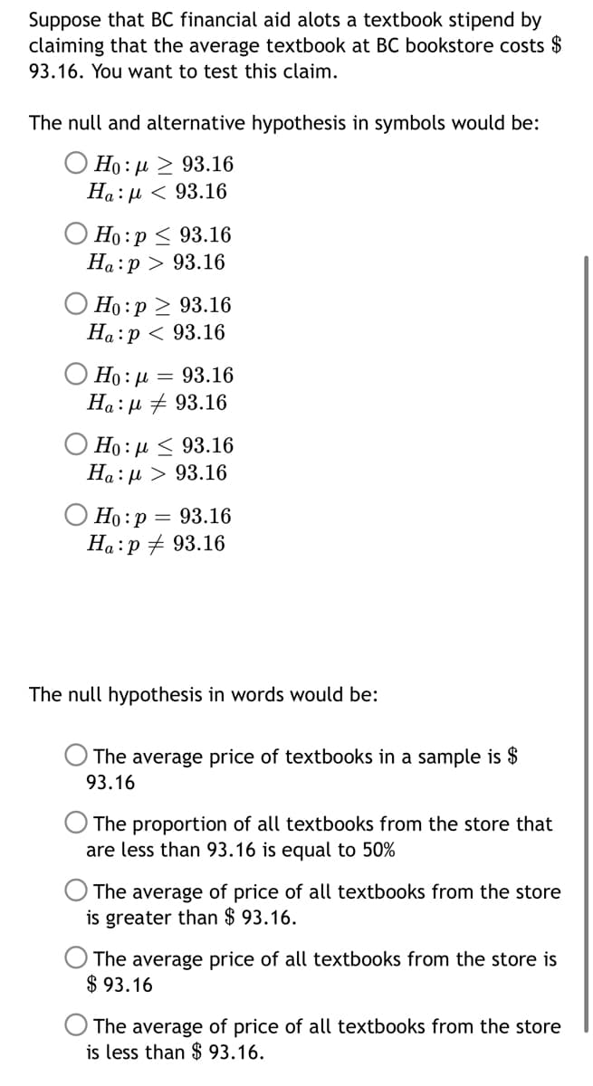 Suppose that BC financial aid alots a textbook stipend by
claiming that the average textbook at BC bookstore costs $
93.16. You want to test this claim.
The null and alternative hypothesis in symbols would be:
O Ho: µ > 93.16
Ha:µ < 93.16
O Ho:p < 93.16
Ha:p > 93.16
Но : р > 93.16
На:р < 93.16
Ho: µ = 93.16
Ha:µ + 93.16
O Ho: µ < 93.16
Ha:µ > 93.16
Ho:p = 93.16
Ha:p + 93.16
The null hypothesis in words would be:
The average price of textbooks in a sample is $
93.16
The proportion of all textbooks from the store that
are less than 93.16 is equal to 50%
The average of price of all textbooks from the store
is greater than $ 93.16.
The average price of all textbooks from the store is
$ 93.16
The average of price of all textbooks from the store
is less than $ 93.16.
