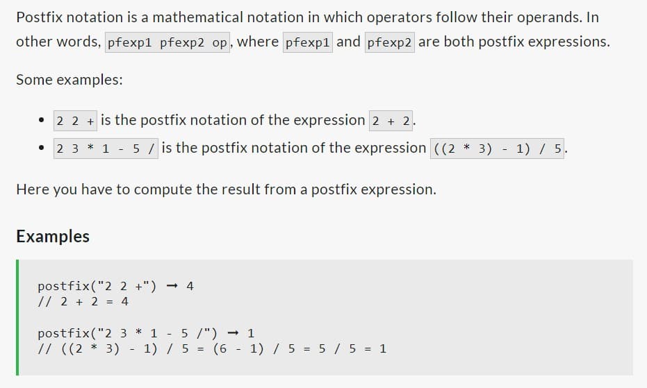 Postfix notation is a mathematical notation in which operators follow their operands. In
other words, pfexp1 pfexp2 op, where pfexp1 and pfexp2 are both postfix expressions.
Some examples:
+ is the postfix notation of the expression 2 + 2.
2 3 * 1 - 5 / is the postfix notation of the expression ((2 * 3) - 1) / 5.
Here you have to compute the result from a postfix expression.
Examples
postfix ("2 2 +") -4
// 2 + 2 = 4
postfix ("2 3 * 1
5 /") → 1
// ((2 * 3) - 1) / 5 = (6 - 1) / 5 = 5 / 5 = 1
-