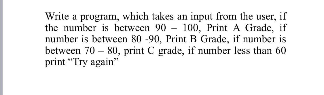 Write a program, which takes an input from the user, if
the number is between 90
100, Print A Grade, if
number is between 80 -90, Print B Grade, if number is
between 70 – 80, print C grade, if number less than 60
print "Try again"
