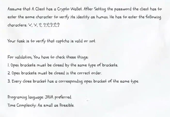 Assume that A Client has a Crypto Wallet. After Setting the password the client has to
enter the some character to verify its identity as human. He has to enter the following
characters: '<',>', 'CUCHCI
Your task is to verify that captcha is valid or not.
For validation, You have to check these things:
1. Open brackets must be closed by the same type of brackets.
2. Open brackets must be closed in the correct order.
3. Every close bracket has a corresponding open bracket of the same type.
Programing language: JAVA preferred.
Time Complexity: As small as Possible.