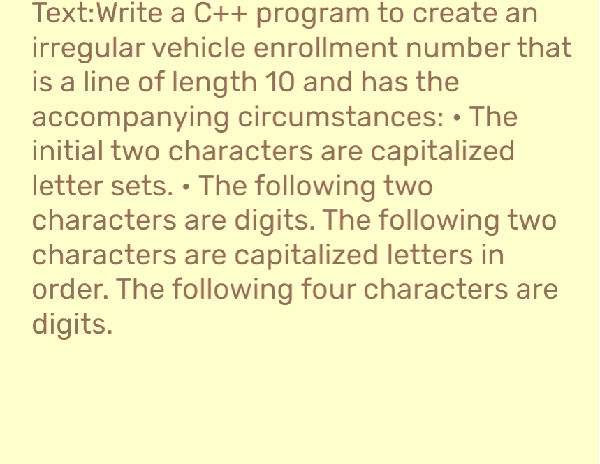 Text:Write a C++ program to create an
irregular vehicle enrollment number that
is a line of length 10 and has the
accompanying circumstances: The
initial two characters are capitalized
letter sets. The following two
characters are digits. The following two
characters are capitalized letters in
order. The following four characters are
digits.