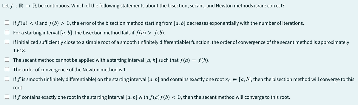Let f RR be continuous. Which of the following statements about the bisection, secant, and Newton methods is/are correct?
If f(a) < 0 and f(b) > 0, the error of the bisection method starting from [a, b] decreases exponentially with the number of iterations.
For a starting interval [a, b], the bisection method fails if f(a) > f(b).
If initialized sufficiently close to a simple root of a smooth (infinitely differentiable) function, the order of convergence of the secant method is approximately
1.618.
The secant method cannot be applied with a starting interval [a, b] such that f(a) = f(b).
The order of convergence of the Newton method is 1.
If f is smooth (infinitely differentiable) on the starting interval [a, b] and contains exactly one root x Є [a, b], then the bisection method will converge to this
root.
If f contains exactly one root in the starting interval [a, b] with ƒ(a)f (b) < 0, then the secant method will converge to this root.