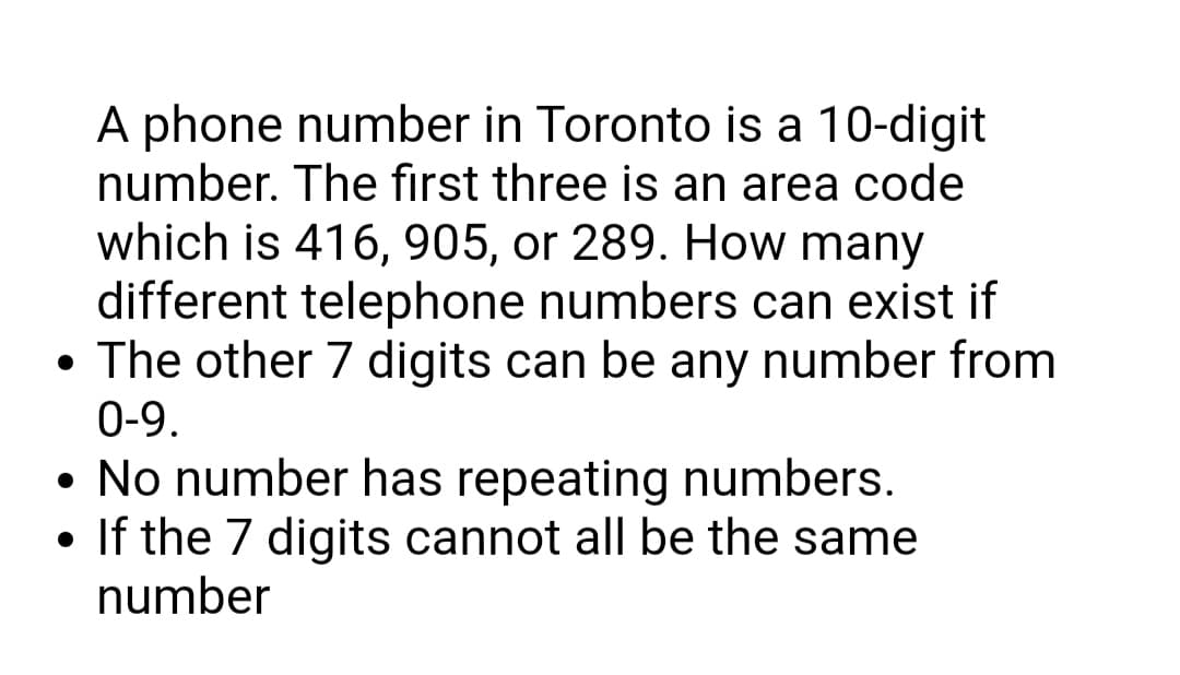 A phone number in Toronto is a 10-digit
number. The first three is an area code
which is 416, 905, or 289. How many
different telephone numbers can exist if
• The other 7 digits can be any number from
0-9.
• No number has repeating numbers.
• If the 7 digits cannot all be the same
number