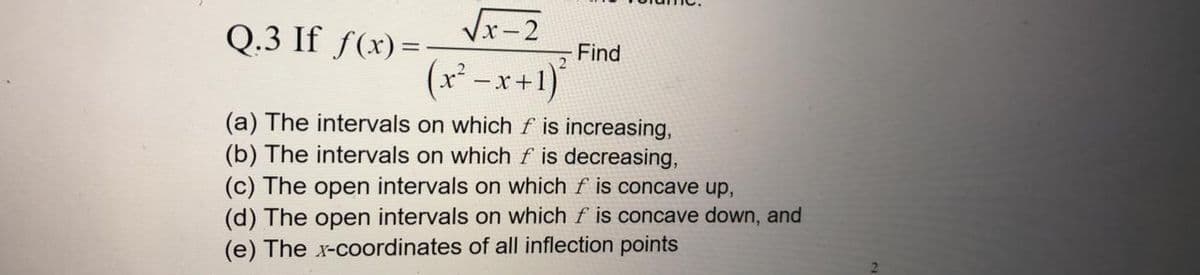 Q.3 If ƒ(x)=-
Vr-2
Find
(x*-x+1)*
(a) The intervals on which f is increasing,
(b) The intervals on which f is decreasing,
(c) The open intervals on which f is concave up,
(d) The open intervals on which f is concave down, and
(e) The x-coordinates of all inflection points
