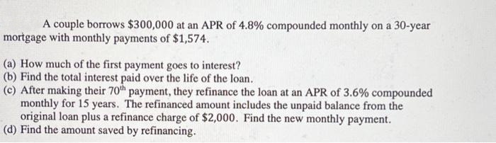A couple borrows $300,000 at an APR of 4.8% compounded monthly on a 30-year
mortgage with monthly payments of $1,574.
(a) How much of the first payment goes to interest?
(b) Find the total interest paid over the life of the loan.
(c) After making their 70th payment, they refinance the loan at an APR of 3.6% compounded
monthly for 15 years. The refinanced amount includes the unpaid balance from the
original loan plus a refinance charge of $2,000. Find the new monthly payment.
(d) Find the amount saved by refinancing.

