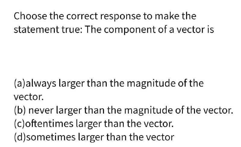 Choose the correct response to make the
statement true: The component of a vector is
(a)always larger than the magnitude of the
vector.
(b) never larger than the magnitude of the vector.
(c)oftentimes larger than the vector.
(d)sometimes larger than the vector
