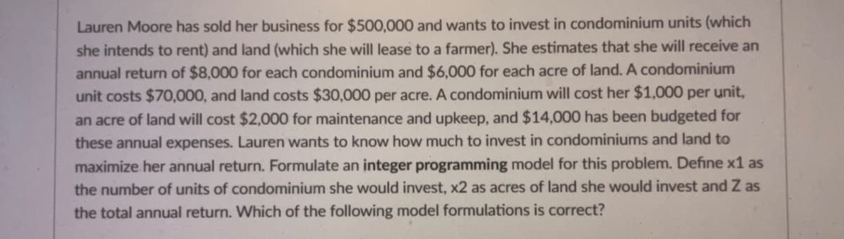 Lauren Moore has sold her business for $500,000 and wants to invest in condominium units (which
she intends to rent) and land (which she will lease to a farmer). She estimates that she will receive an
annual return of $8,000 for each condominium and $6,000 for each acre of land. A condominium
unit costs $70,000, and land costs $30,000 per acre. A condominium will cost her $1,000 per unit,
an acre of land will cost $2,000 for maintenance and upkeep, and $14,000 has been budgeted for
these annual expenses. Lauren wants to know how much to invest in condominiums and land to
maximize her annual return. Formulate an integer programming model for this problem. Define x1 as
the number of units of condominium she would invest, x2 as acres of land she would invest and Z as
the total annual return. Which of the following model formulations is correct?