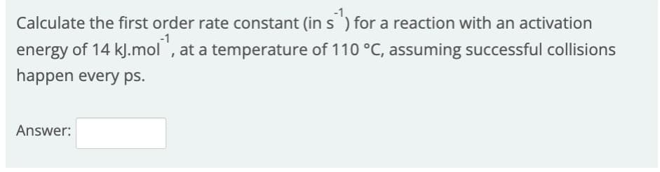 Calculate the first order rate constant (ins ) for a reaction with an activation
energy of 14 kJ.mol , at a temperature of 110 °C, assuming successful collisions
happen every ps.
Answer:
