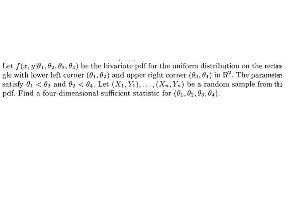 Let f(x, y 01, 02, 03, 04) be the bivariate pdf for the uniform distribution on the rectan-
gle with lower left corner (01,02) and upper right corner (03,04) in ². The parameters
satisfy 0₁ <03 and 02 < 04. Let (X₁, Y₁),..., (Xn, Yn) be a random sample from this
pdf. Find a four-dimensional sufficient statistic for (01,02,03,04).