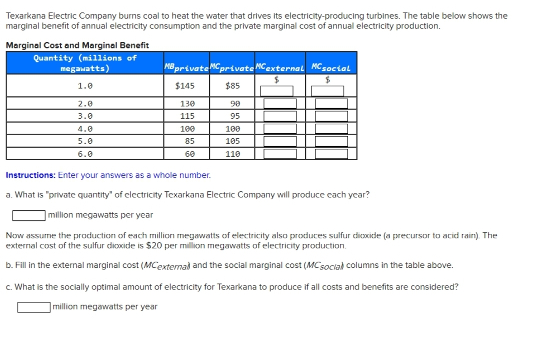 Texarkana Electric Company burns coal to heat the water that drives its electricity-producing turbines. The table below shows the
marginal benefit of annual electricity consumption and the private marginal cost of annual electricity production.
Marginal Cost and Marginal Benefit
Quantity (millions of
megawatts)
1.0
2.0
3.0
4.0
5.0
6.0
MB private MC private MC external MC social
$
$
$145
$85
130
115
100
85
60
90
95
100
105
110
Instructions: Enter your answers as a whole number.
a. What is "private quantity" of electricity Texarkana Electric Company will produce each year?
million megawatts per year
Now assume the production of each million megawatts of electricity also produces sulfur dioxide (a precursor to acid rain). The
external cost of the sulfur dioxide is $20 per million megawatts of electricity production.
b. Fill in the external marginal cost (MCexternal) and the social marginal cost (MC social columns in the table above.
c. What is the socially optimal amount of electricity for Texarkana to produce if all costs and benefits are considered?
million megawatts per year
