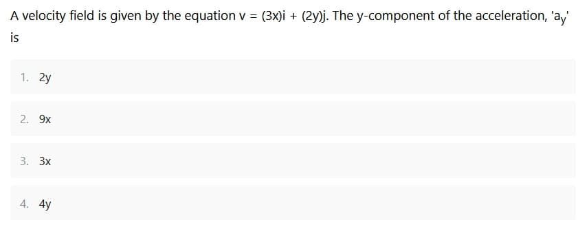 A velocity field is given by the equation v = (3x)i + (2y)j. The y-component of the acceleration, 'ay'
is
1. 2y
2. 9x
3. 3x
4. 4y