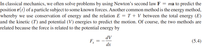 In classical mechanics, we often solve problems by using Newton's second law F = ma to predict the
position r(t) of a particle subject to some known forces. Another common method is the energy method,
whereby we use conservation of energy and the relation E = T + V between the total energy (E)
and the kinetic (7) and potential (V) energies to predict the motion. Of course, the two methods are
related because the force is related to the potential energy by
Fx
dV
dx
(5.4)