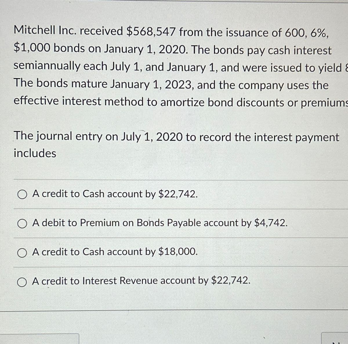 Mitchell Inc. received $568,547 from the issuance of 600, 6%,
$1,000 bonds on January 1, 2020. The bonds pay cash interest
semiannually each July 1, and January 1, and were issued to yield &
The bonds mature January 1, 2023, and the company uses the
effective interest method to amortize bond discounts or premiums
The journal entry on July 1, 2020 to record the interest payment
includes
OA credit to Cash account by $22,742.
A debit to Premium on Bonds Payable account by $4,742.
A credit to Cash account by $18,000.
OA credit to Interest Revenue account by $22,742.