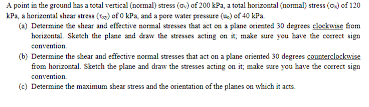 A point in the ground has a total vertical (normal) stress (σv) of 200 kPa, a total horizontal (normal) stress (σ%) of 120
kPa, a horizontal shear stress (txy) of 0 kPa, and a pore water pressure (u.) of 40 kPa.
(a) Determine the shear and effective normal stresses that act on a plane oriented 30 degrees clockwise from
horizontal. Sketch the plane and draw the stresses acting on it; make sure you have the correct sign
convention.
(b) Determine the shear and effective normal stresses that act on a plane oriented 30 degrees counterclockwise
from horizontal. Sketch the plane and draw the stresses acting on it; make sure you have the correct sign
convention.
(c) Determine the maximum shear stress and the orientation of the planes on which it acts.