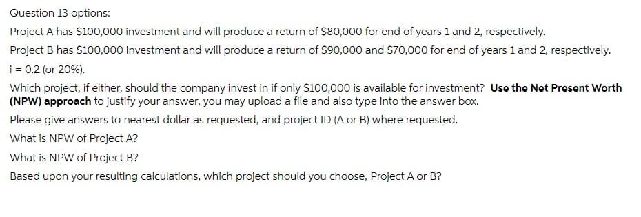 Question 13 options:
Project A has $100,000 investment and will produce a return of $80,000 for end of years 1 and 2, respectively.
Project B has $100,000 investment and will produce a return of $90,000 and $70,000 for end of years 1 and 2, respectively.
i = 0.2 (or 20%).
Which project, if either, should the company invest in if only $100,000 is available for investment? Use the Net Present Worth
(NPW) approach to justify your answer, you may upload a file and also type into the answer box.
Please give answers to nearest dollar as requested, and project ID (A or B) where requested.
What is NPW of Project A?
What is NPW of Project B?
Based upon your resulting calculations, which project should you choose, Project A or B?