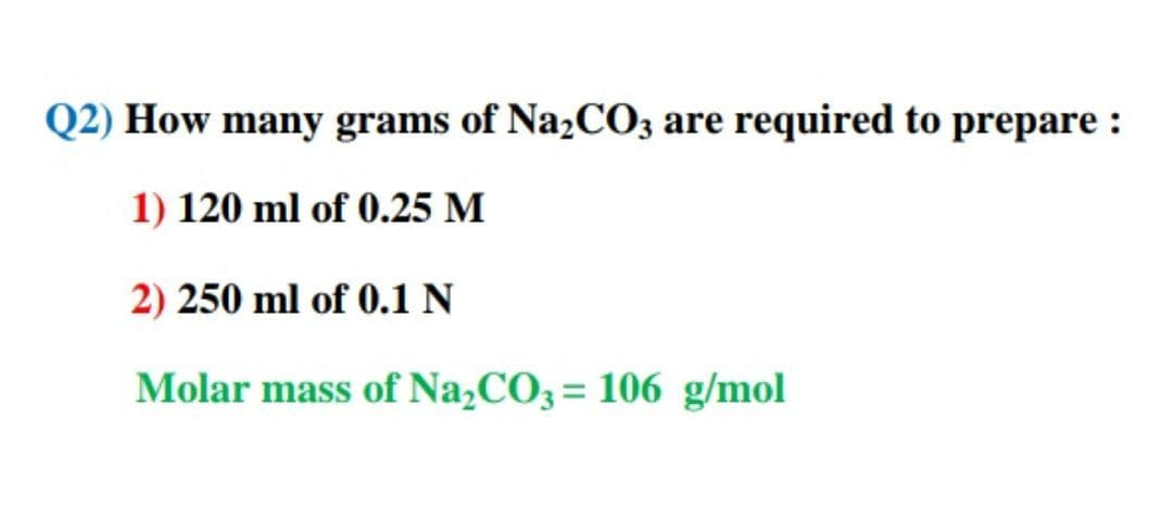 Q2) How many grams of NażC03 are required to prepare :
1) 120 ml of 0.25 M
2) 250 ml of 0.1 N
Molar mass of Na,CO3= 106 g/mol
