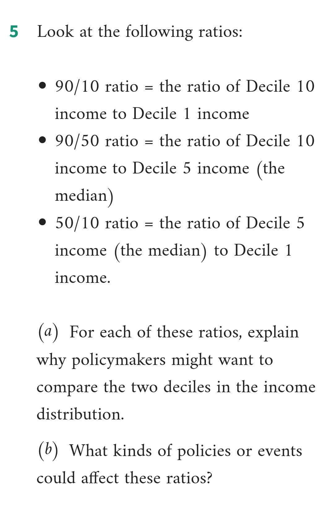 Look at the following ratios:
• 90/10 ratio = the ratio of Decile 10
income to Decile 1 income
• 90/50 ratio
the ratio of Decile 10
income to Decile 5 income (the
median)
• 50/10 ratio = the ratio of Decile 5
income (the median) to Decile 1
income.
(a) For each of these ratios, explain
why policymakers might want to
compare the two deciles in the income
distribution.
(b) What kinds of policies or events
could affect these ratios?
