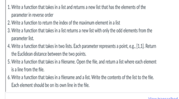 | 1. Write a function that takes in a list and returns a new list that has the elements of the
parameter in reverse order
| 2. Write a function to return the index of the maximum element in a list
3. Write a function that takes in a list returns a new list with only the odd elements from the
parameter list.
4. Write a function that takes in two lists. Each parameter represents a point, e.g. [1,1). Return
the Euclidean distance between the two points.
5. Write a function that takes in a filename. Open the file, and return a list where each element
is a line from the file.
6. Write a function that takes in a filename and a list. Write the contents of the list to the file.
Each element should be on its own line in the file.
Viow transcribod

