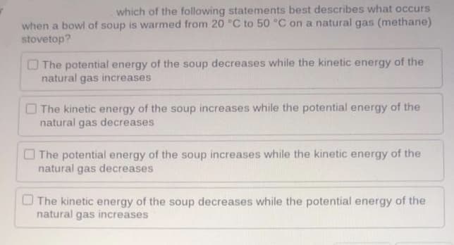 which of the following statements best describes what occurs
when a bowl of soup is warmed from 20 °C to 50 °C on a natural gas (methane)
stovetop?
O The potential energy of the soup decreases while the kinetic energy of the
natural gas increases
O The kinetic energy of the soup increases while the potential energy of the
natural gas decreases
O The potential energy of the soup increases while the kinetic energy of the
natural gas decreases
O The kinetic energy of the soup decreases while the potential energy of the
natural gas increases
