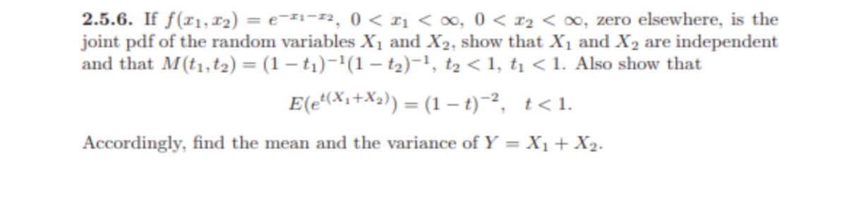 2.5.6. If f(x1, x₂) = е-1-2, 0 < x < ∞, 0 < x₂ <∞, zero elsewhere, is the
joint pdf of the random variables X₁ and X₂, show that X₁ and X₂ are independent
and that M (t1, 12) = (1-t₁)-¹(1-t₂)-¹, t₂ <1, t₁ < 1. Also show that
E(e¹(x₁+x₂)) = (1-t)-², t<1.
Accordingly, find the mean and the variance of Y = X₁ + X₂.