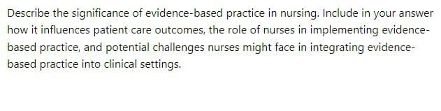 Describe the significance of evidence-based practice in nursing. Include in your answer
how it influences patient care outcomes, the role of nurses in implementing evidence-
based practice, and potential challenges nurses might face in integrating evidence-
based practice into clinical settings.