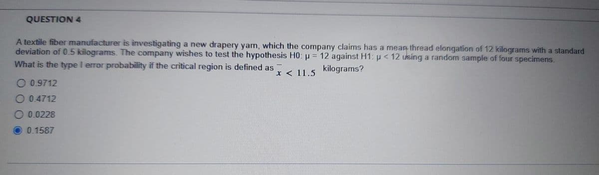 QUESTION 4
A textile fiber manufacturer is investigating a new drapery yam, which the company claims has a mean thread elongation of 12 kilograms with a standard
deviation of 0.5 kilograms. The company wishes to test the hypothesis H0: p = 12 against H1: p< 12 using a random sample of four specimens.
What is the type I error probability if the critical region is defined as
kilograms?
x < 11.5
O 0.9712
O 0.4712
O 0.0228
0.1587
