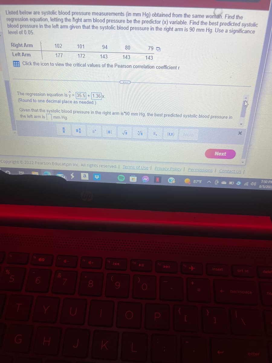 Listed below are systolic blood pressure measurements (in mm Hg) obtained from the same woman. Find the
regression equation, letting the fight arm blood pressure be the predictor (x) variable. Find the best predicted systolic
blood pressure in the left arm given that the systolic blood pressure in the right arm is 90 mm Hg. Use a significance
level of 0.05.
Right Arm
102
94
80
79
Left Arm
177
172
143
143
143
Click the icon to view the critical values of the Pearson correlation coefficient r
The regression equation is y = 35.5+ 1.36 x.
(Round to one decimal place as needed.)
Given that the systolic blood pressure in the right arm is 90 mm Hg, the best predicted systolic blood pressure in
the left arm is
mm Hg.
H
T
101
6
&
7
4 L' 101 √₁ √ 1. (,)
Copyright ©2022 Pearson Education Inc. All rights reserved. Terms of Use | Privacy Policy | Permissions | Contact Us |
U
H J
8
K
fio
More
P
87°F
Next
+
X
insert
(4)
prt sc
backspace
7:50 PM
8/5/202
enter
delet
ho