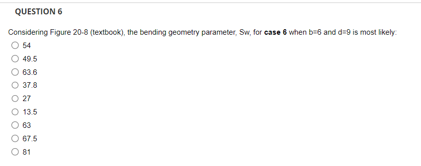 QUESTION 6
Considering Figure 20-8 (textbook), the bending geometry parameter, Sw, for case 6 when b-6 and d=9 is most likely:
54
49.5
63.6
37.8
27
13.5
63
67.5
81
