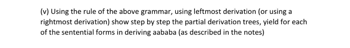 (v) Using the rule of the above grammar, using leftmost derivation (or using a
rightmost derivation) show step by step the partial derivation trees, yield for each
of the sentential forms in deriving aababa (as described in the notes)