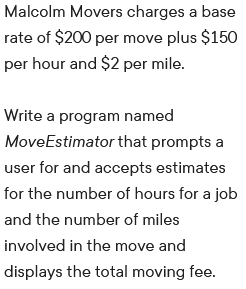 Malcolm Movers charges a base
rate of $200 per move plus $150
per hour and $2 per mile.
Write a program named
MoveEstimator that prompts a
user for and accepts estimates
for the number of hours for a job
and the number of miles
involved in the move and
displays the total moving fee.

