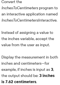 Convert the
Inches ToCentimeters program to
an interactive application named
Inches ToCentimeterslnteractive.
Instead of assigning a value to
the inches variable, accept the
value from the user as input.
Display the measurement in both
inches and centimeters-for
example, if inches is input as 3,
the output should be: 3 inches
is 7.62 centimeters.
