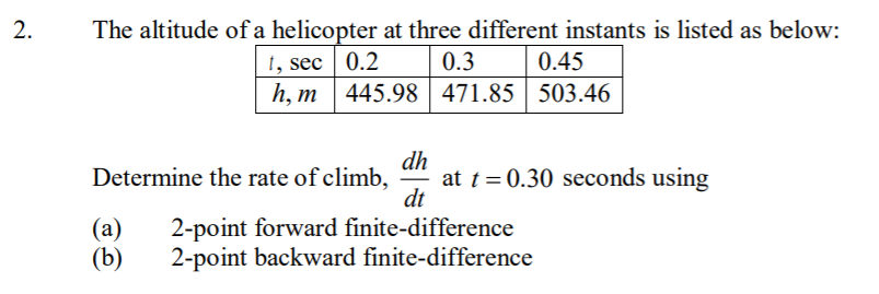 2.
The altitude of a helicopter at three different instants is listed as below:
0.3
1, sec 0.2
h, т
0.45
445.98 471.85 503.46
dh
at t = 0.30 seconds using
dt
Determine the rate of climb,
-
(a)
(b)
2-point forward finite-difference
2-point backward finite-difference
