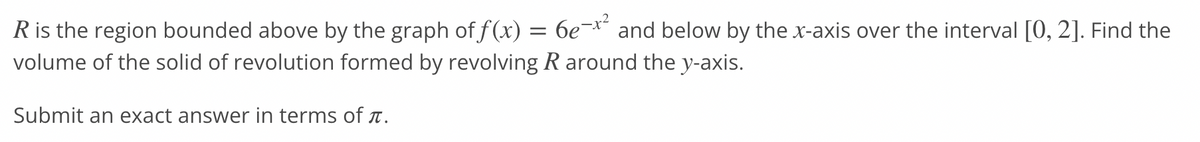 R is the region bounded above by the graph of f(x) = 6e-x² and below by the x-axis over the interval [0, 2]. Find the
volume of the solid of revolution formed by revolving R around the y-axis.
Submit an exact answer in terms of .