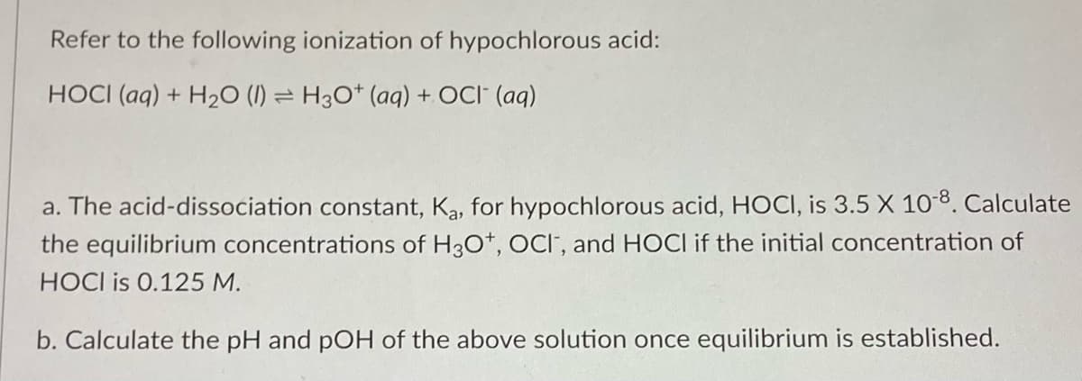 Refer to the following ionization of hypochlorous acid:
HOCI (aq) + H₂O (1) H3O+ (aq) + OCI (aq)
a. The acid-dissociation constant, Ka, for hypochlorous acid, HOCI, is 3.5 X 10-8. Calculate
the equilibrium concentrations of H3O+, OCI, and HOCI if the initial concentration of
HOCI is 0.125 M.
b. Calculate the pH and pOH of the above solution once equilibrium is established.