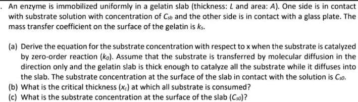 . An enzyme is immobilized uniformly in a gelatin slab (thickness: L and area: A). One side is in contact
with substrate solution with concentration of Csb and the other side is in contact with a glass plate. The
mass transfer coefficient on the surface of the gelatin is ks.
(a) Derive the equation for the substrate concentration with respect to x when the substrate is catalyzed
by zero-order reaction (ko). Assume that the substrate is transferred by molecular diffusion in the
direction only and the gelatin slab is thick enough to catalyze all the substrate while it diffuses into
the slab. The substrate concentration at the surface of the slab in contact with the solution is Cso.
(b) What is the critical thickness (xc) at which all substrate is consumed?
(c) What is the substrate concentration at the surface of the slab (Cso)?