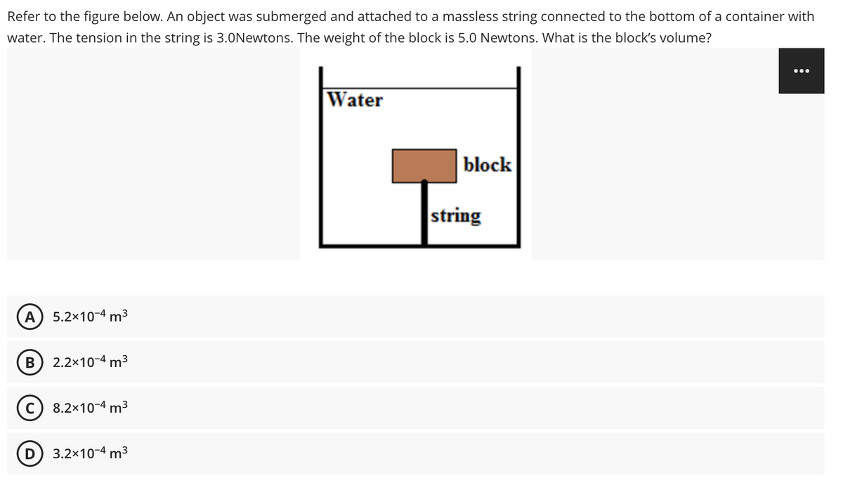Refer to the figure below. An object was submerged and attached to a massless string connected to the bottom of a container with
water. The tension in the string is 3.0Newtons. The weight of the block is 5.0 Newtons. What is the block's volume?
Water
block
A) 5.2x10-4 m³
B) 2.2x10-4 m³
(C) 8.2x10-4 m³
D) 3.2x10-4 m³
string
: